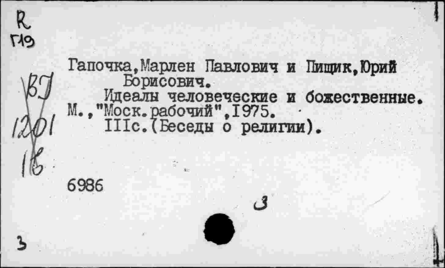 ﻿Гапочка,Марлен Павлович и Пищик,Юрий Борисович.
Идеалы человеческие и божественные.
М. /'Моск, рабочий", 1975.
Шс.(Беседы о религии).
6986